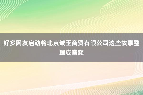 好多网友启动将北京诚玉商贸有限公司这些故事整理成音频